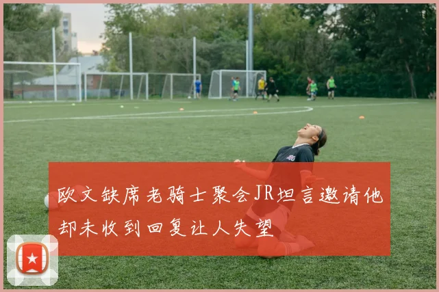 欧文缺席老骑士聚会JR坦言邀请他却未收到回复让人失望