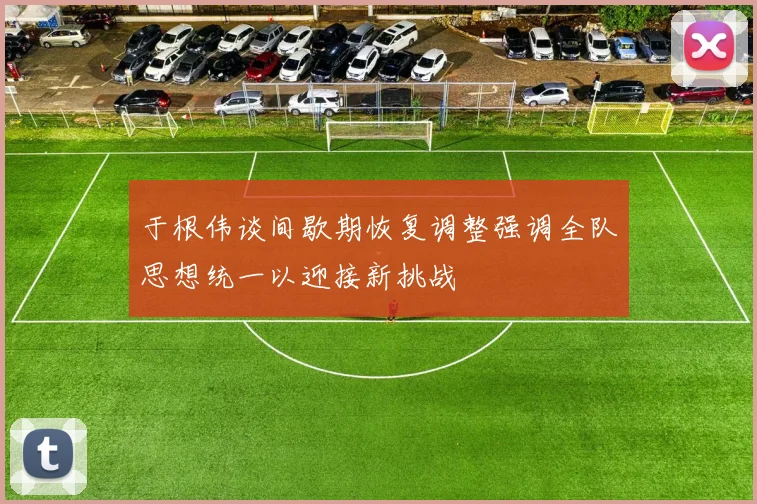 于根伟谈间歇期恢复调整强调全队思想统一以迎接新挑战