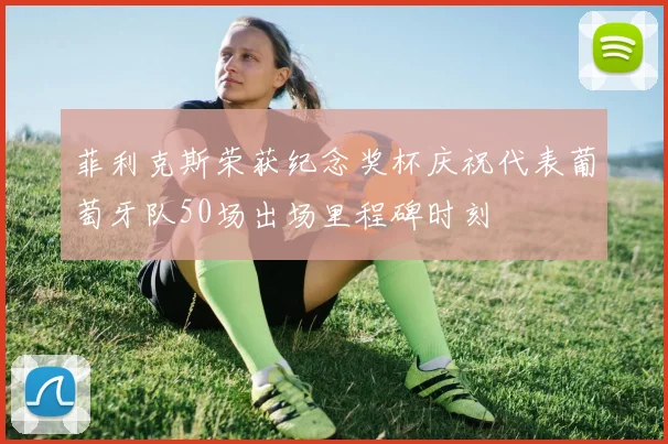 菲利克斯荣获纪念奖杯庆祝代表葡萄牙队50场出场里程碑时刻