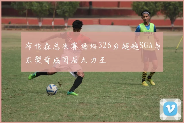 布伦森总决赛场均326分超越SGA与东契奇成同届火力王