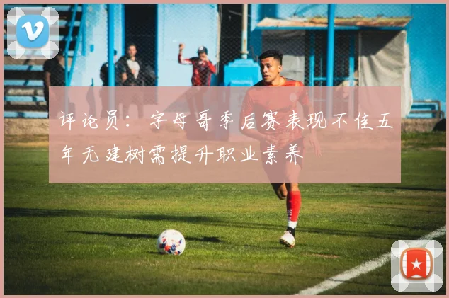 评论员：字母哥季后赛表现不佳五年无建树需提升职业素养