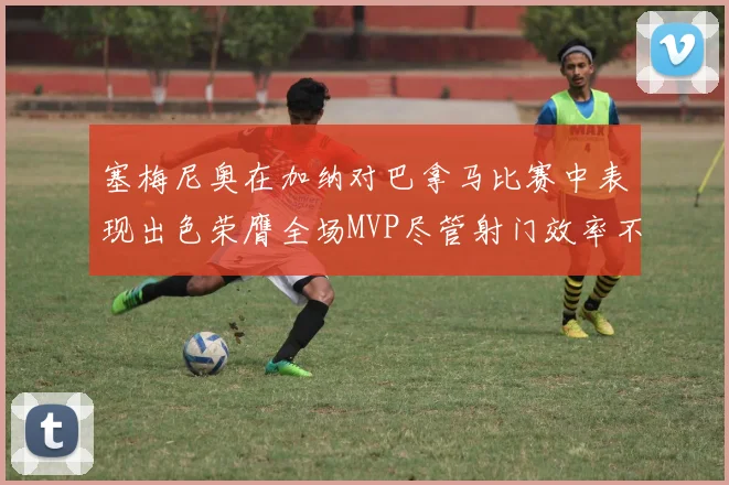 塞梅尼奥在加纳对巴拿马比赛中表现出色荣膺全场MVP尽管射门效率不佳