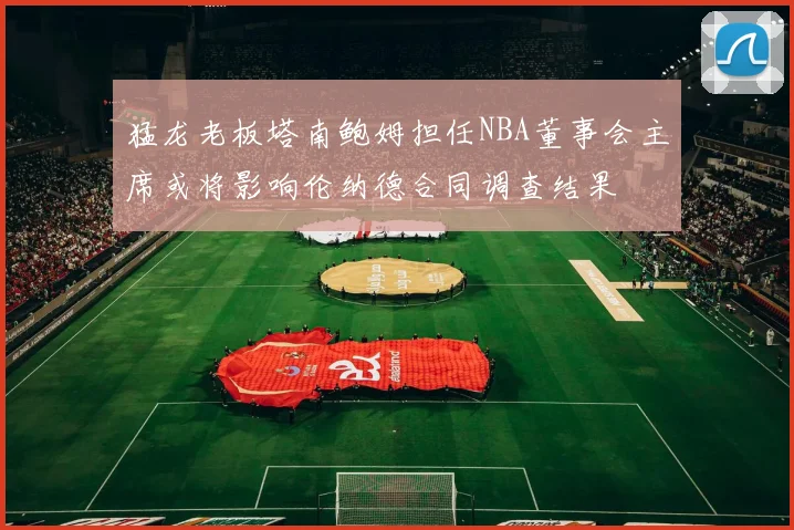 猛龙老板塔南鲍姆担任NBA董事会主席或将影响伦纳德合同调查结果