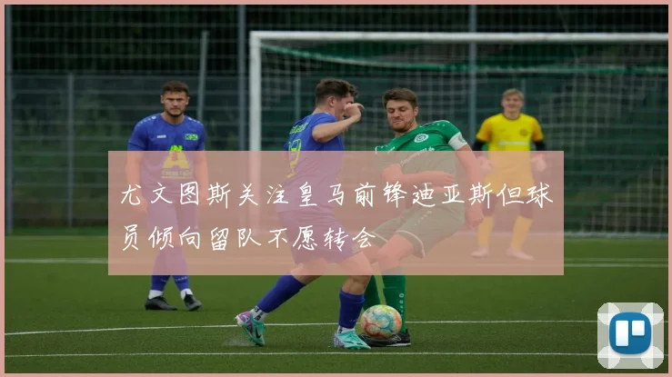 尤文图斯关注皇马前锋迪亚斯但球员倾向留队不愿转会