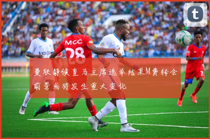 曼联静候皇马主席选举结果M费转会前景或将发生重大变化